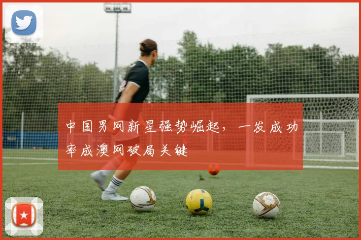 中国男网新星强势崛起，一发成功率成澳网破局关键