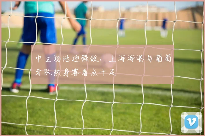 中立场地迎强敌，上海海港与葡萄牙队热身赛看点十足