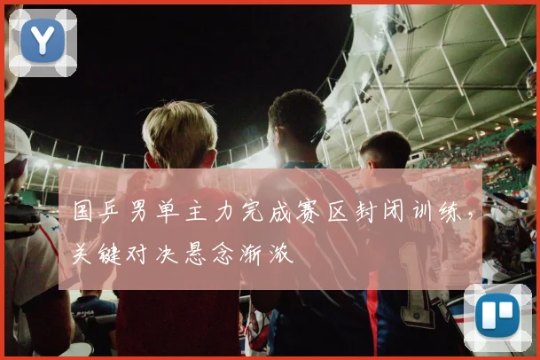 国乒男单主力完成赛区封闭训练，关键对决悬念渐浓