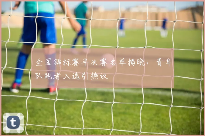 全国锦标赛半决赛名单揭晓，青年队跑者入选引热议