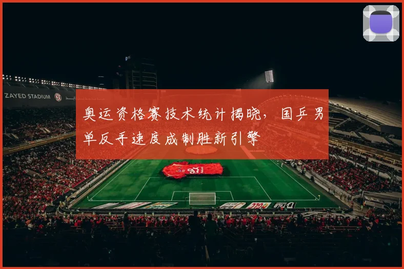 奥运资格赛技术统计揭晓，国乒男单反手速度成制胜新引擎