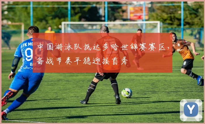 中国游泳队抵达多哈世锦赛赛区，备战节奏平稳迎接首秀