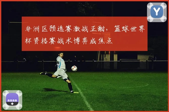 非洲区预选赛激战正酣，篮球世界杯资格赛战术博弈成焦点