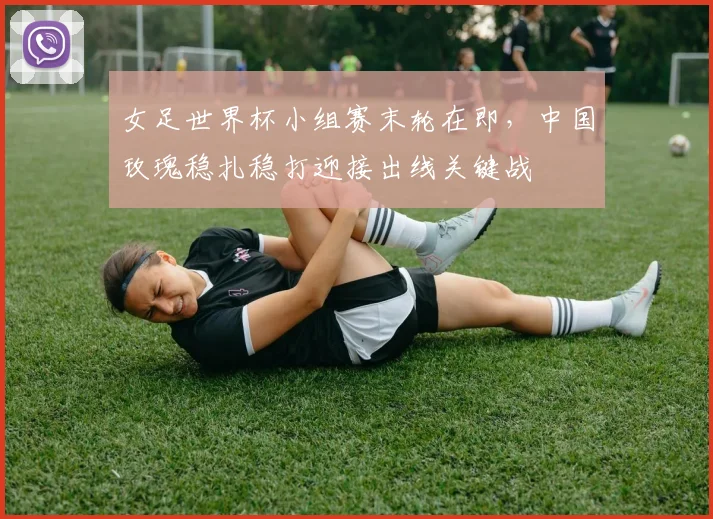 女足世界杯小组赛末轮在即，中国玫瑰稳扎稳打迎接出线关键战