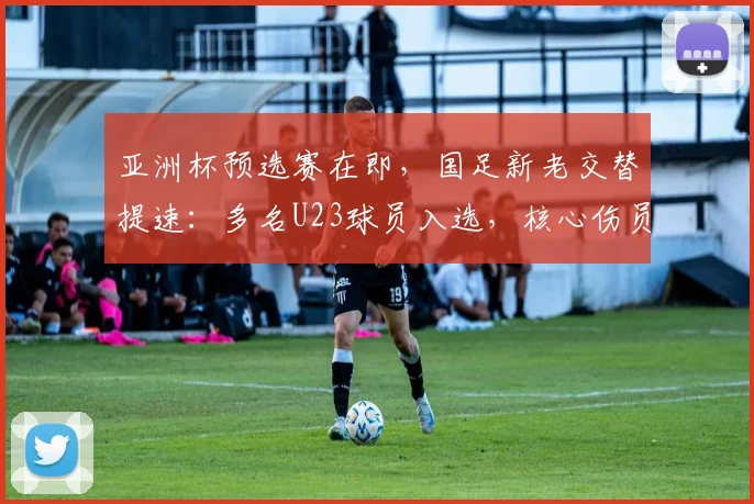 亚洲杯预选赛在即，国足新老交替提速：多名U23球员入选，核心伤员回归注入强心剂