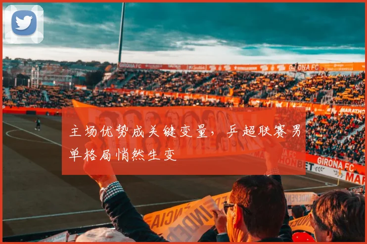 主场优势成关键变量，乒超联赛男单格局悄然生变