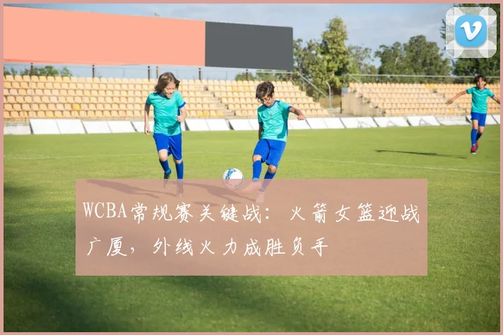 WCBA常规赛关键战：火箭女篮迎战广厦，外线火力成胜负手