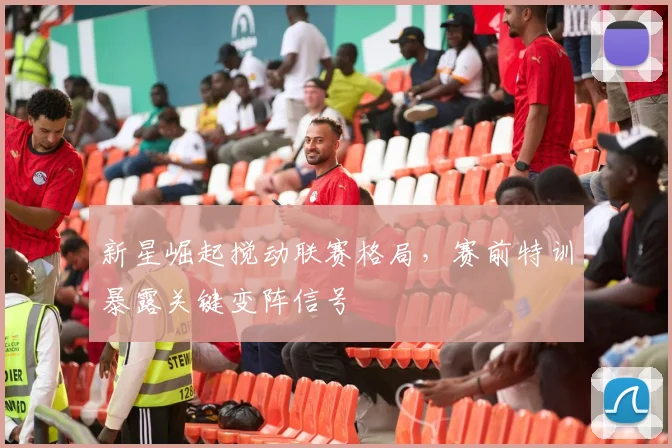 新星崛起搅动联赛格局，赛前特训暴露关键变阵信号