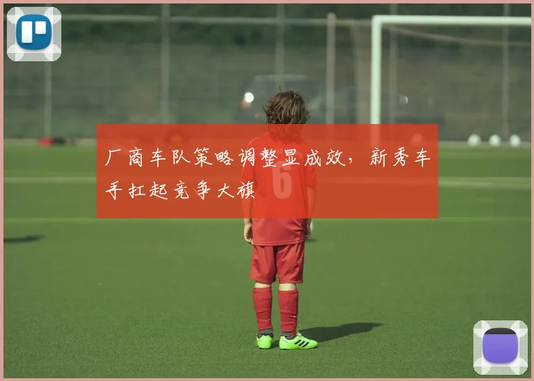 厂商车队策略调整显成效，新秀车手扛起竞争大旗