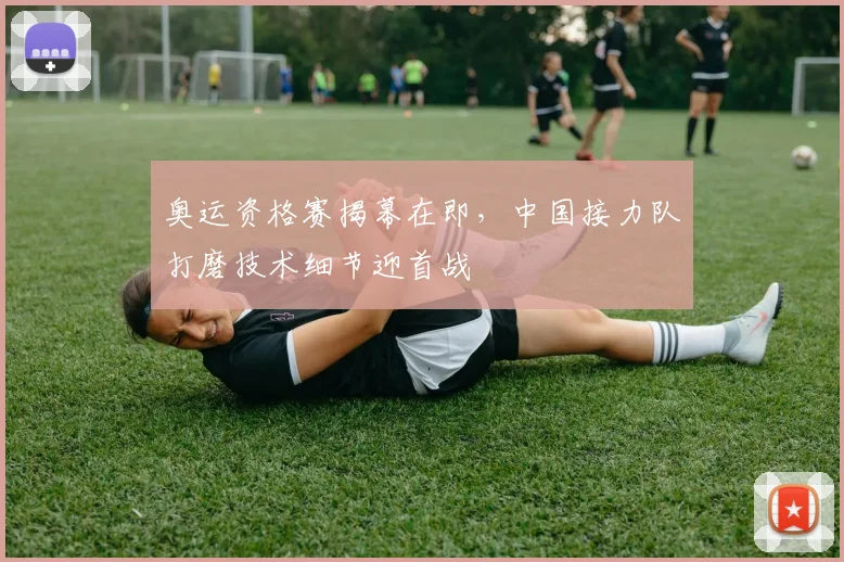 奥运资格赛揭幕在即，中国接力队打磨技术细节迎首战