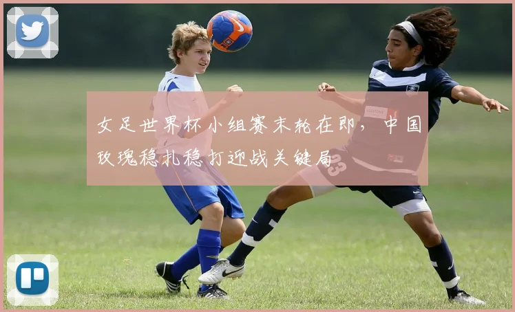 女足世界杯小组赛末轮在即，中国玫瑰稳扎稳打迎战关键局