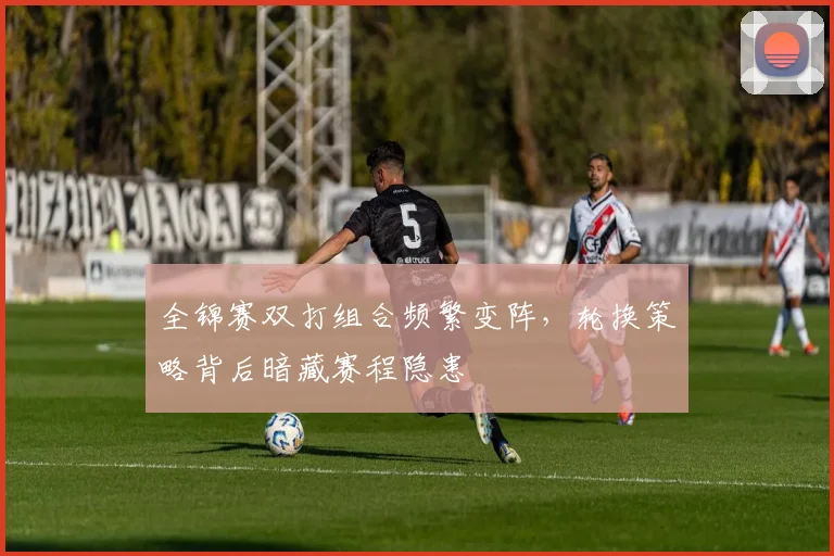全锦赛双打组合频繁变阵，轮换策略背后暗藏赛程隐患