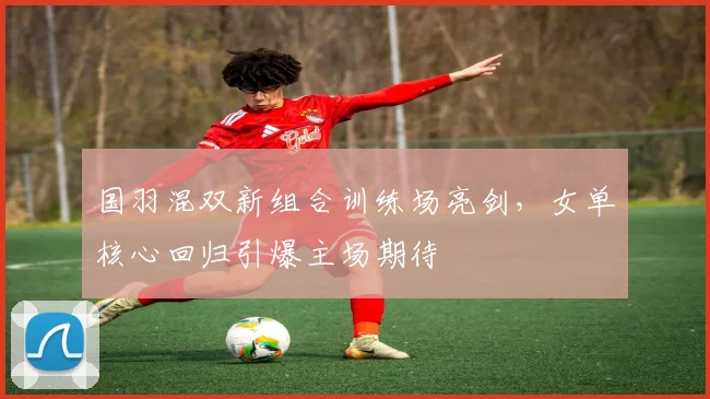 国羽混双新组合训练场亮剑，女单核心回归引爆主场期待