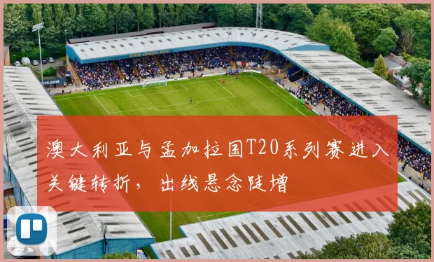 澳大利亚与孟加拉国T20系列赛进入关键转折，出线悬念陡增