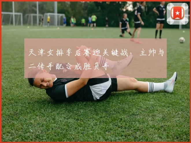 天津女排季后赛迎关键战，主帅与二传手配合成胜负手