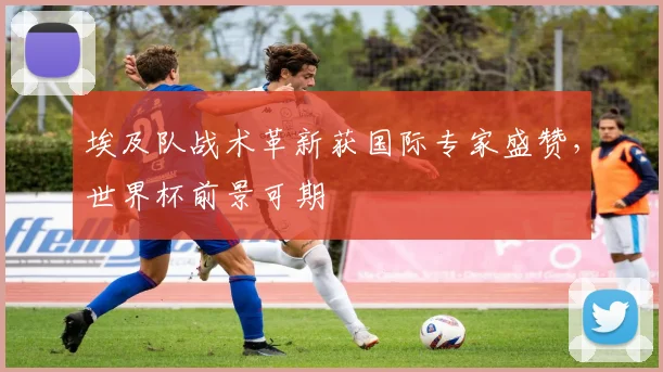 埃及队战术革新获国际专家盛赞，世界杯前景可期