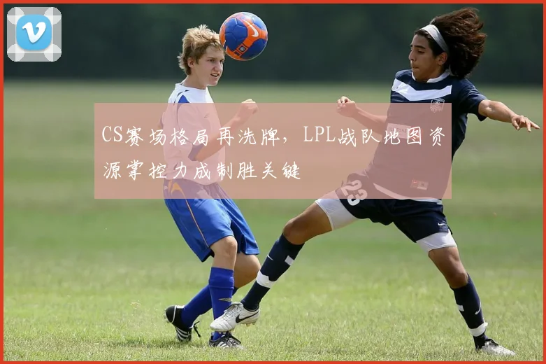 CS赛场格局再洗牌，LPL战队地图资源掌控力成制胜关键