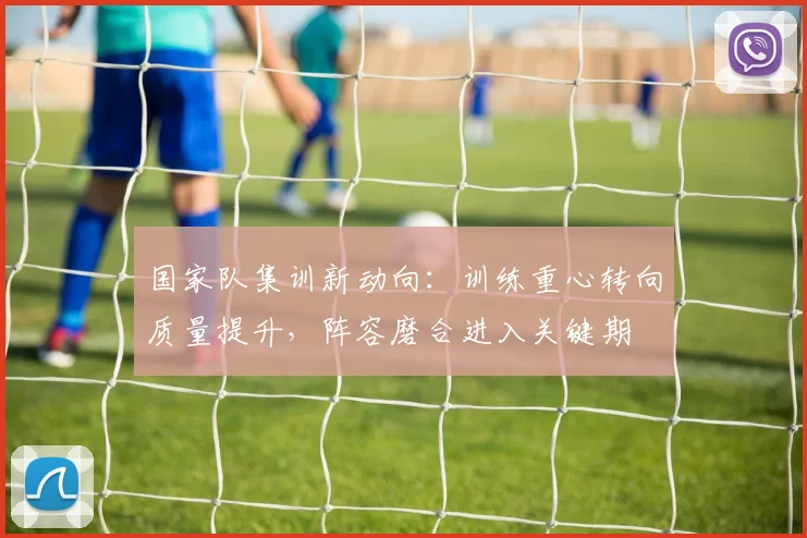 国家队集训新动向：训练重心转向质量提升，阵容磨合进入关键期