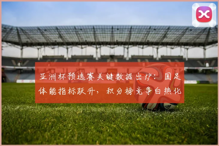 亚洲杯预选赛关键数据出炉：国足体能指标跃升，积分榜竞争白热化