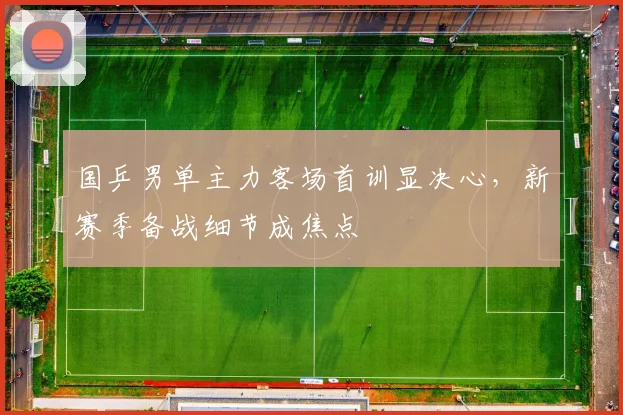 国乒男单主力客场首训显决心，新赛季备战细节成焦点