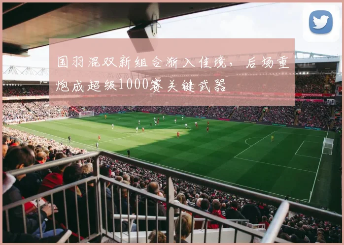 国羽混双新组合渐入佳境，后场重炮成超级1000赛关键武器