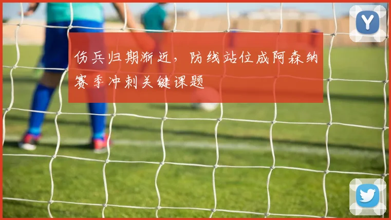 伤兵归期渐近，防线站位成阿森纳赛季冲刺关键课题