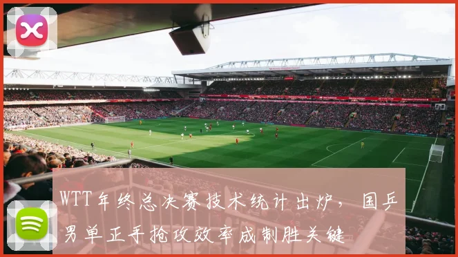 WTT年终总决赛技术统计出炉，国乒男单正手抢攻效率成制胜关键