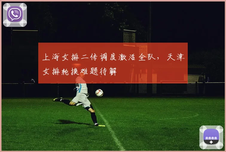 上海女排二传调度激活全队，天津女排轮换难题待解