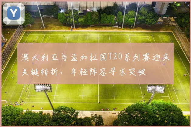 澳大利亚与孟加拉国T20系列赛迎来关键转折，年轻阵容寻求突破