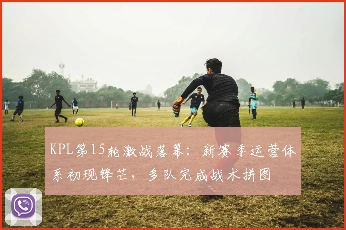 KPL第15轮激战落幕：新赛季运营体系初现锋芒，多队完成战术拼图