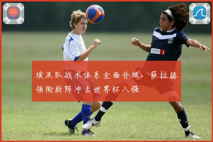 埃及队战术体系全面升级，萨拉赫领衔新阵冲击世界杯八强