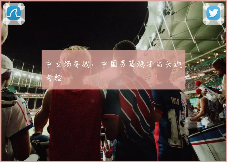 中立场备战，中国男篮稳字当头迎考验