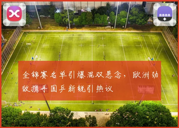 全锦赛名单引爆混双悬念，欧洲劲敌携手国乒新锐引热议