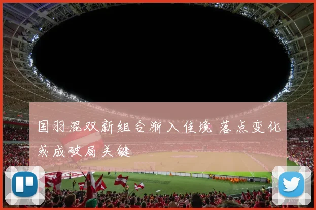 国羽混双新组合渐入佳境 落点变化或成破局关键