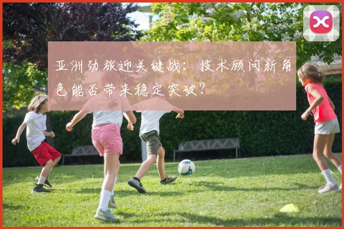 亚洲劲旅迎关键战：技术顾问新角色能否带来稳定突破？