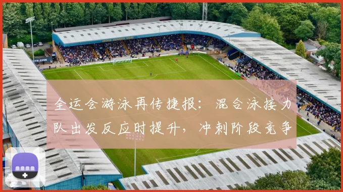 全运会游泳再传捷报：混合泳接力队出发反应时提升，冲刺阶段竞争力增强