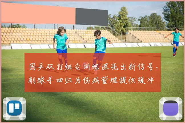 国乒双打组合训练课亮出新信号，削球手回归为伤病管理提供缓冲