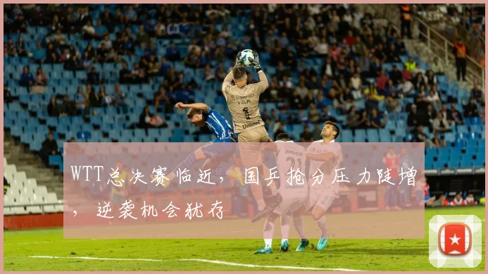 WTT总决赛临近，国乒抢分压力陡增，逆袭机会犹存