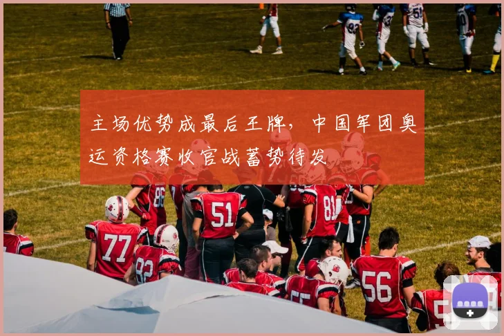 主场优势成最后王牌，中国军团奥运资格赛收官战蓄势待发