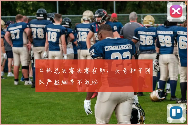 年终总决赛决赛在即，头号种子团队严抠细节不放松