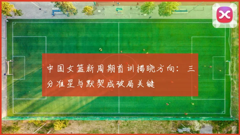 中国女篮新周期首训揭晓方向：三分准星与默契成破局关键