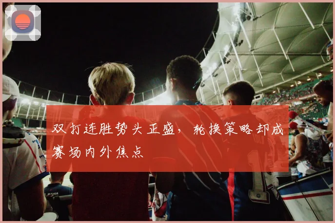 双打连胜势头正盛，轮换策略却成赛场内外焦点