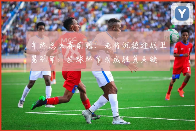 年终总决赛前瞻：老将沉稳迎战卫冕冠军，发球环节或成胜负关键