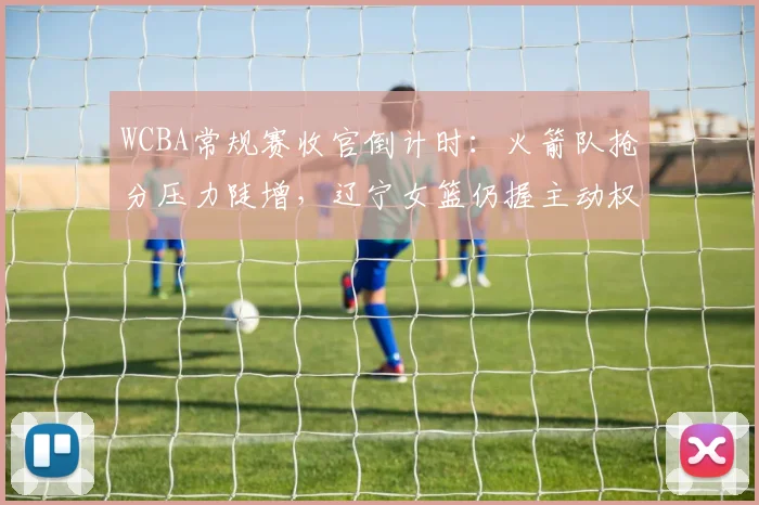 WCBA常规赛收官倒计时：火箭队抢分压力陡增，辽宁女篮仍握主动权
