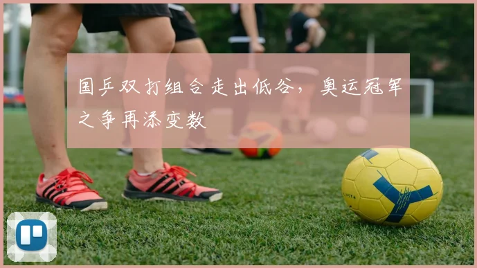 国乒双打组合走出低谷，奥运冠军之争再添变数