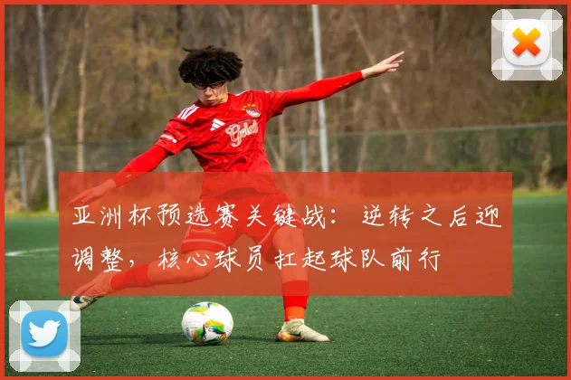 亚洲杯预选赛关键战：逆转之后迎调整，核心球员扛起球队前行