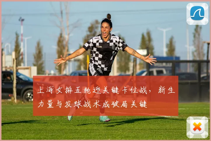 上海女排五轮迎关键卡位战，新生力量与发球战术成破局关键