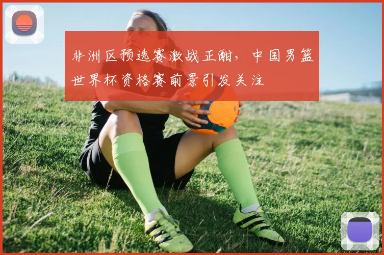 非洲区预选赛激战正酣，中国男篮世界杯资格赛前景引发关注