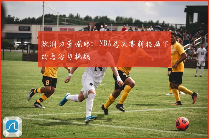 欧洲力量崛起：NBA总决赛新格局下的悬念与挑战